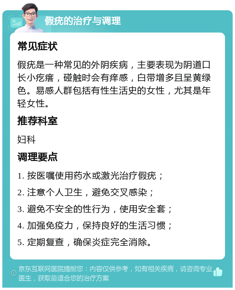 假疣的治疗与调理 常见症状 假疣是一种常见的外阴疾病，主要表现为阴道口长小疙瘩，碰触时会有痒感，白带增多且呈黄绿色。易感人群包括有性生活史的女性，尤其是年轻女性。 推荐科室 妇科 调理要点 1. 按医嘱使用药水或激光治疗假疣； 2. 注意个人卫生，避免交叉感染； 3. 避免不安全的性行为，使用安全套； 4. 加强免疫力，保持良好的生活习惯； 5. 定期复查，确保炎症完全消除。