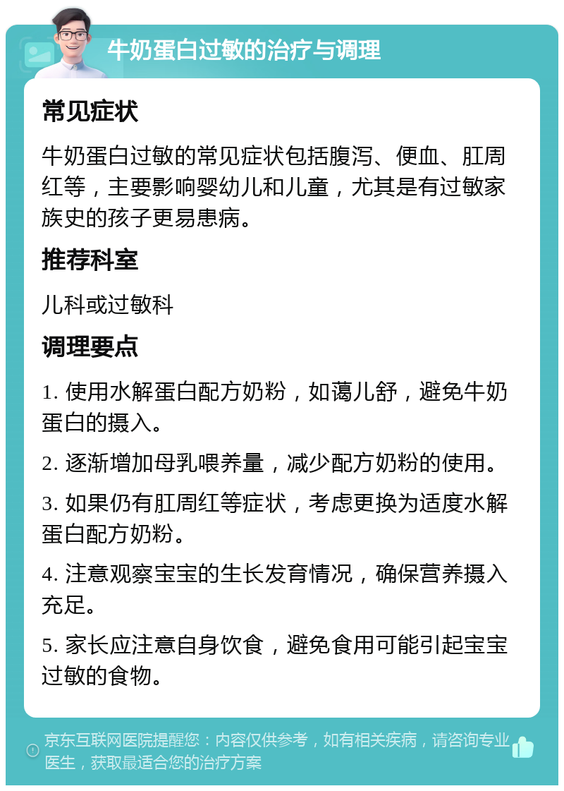 牛奶蛋白过敏的治疗与调理 常见症状 牛奶蛋白过敏的常见症状包括腹泻、便血、肛周红等，主要影响婴幼儿和儿童，尤其是有过敏家族史的孩子更易患病。 推荐科室 儿科或过敏科 调理要点 1. 使用水解蛋白配方奶粉，如蔼儿舒，避免牛奶蛋白的摄入。 2. 逐渐增加母乳喂养量，减少配方奶粉的使用。 3. 如果仍有肛周红等症状，考虑更换为适度水解蛋白配方奶粉。 4. 注意观察宝宝的生长发育情况，确保营养摄入充足。 5. 家长应注意自身饮食，避免食用可能引起宝宝过敏的食物。