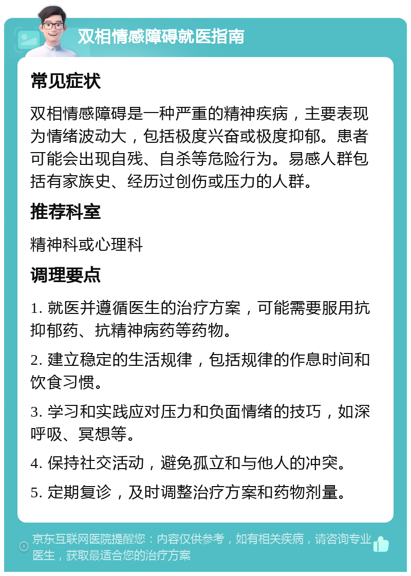 双相情感障碍就医指南 常见症状 双相情感障碍是一种严重的精神疾病，主要表现为情绪波动大，包括极度兴奋或极度抑郁。患者可能会出现自残、自杀等危险行为。易感人群包括有家族史、经历过创伤或压力的人群。 推荐科室 精神科或心理科 调理要点 1. 就医并遵循医生的治疗方案，可能需要服用抗抑郁药、抗精神病药等药物。 2. 建立稳定的生活规律，包括规律的作息时间和饮食习惯。 3. 学习和实践应对压力和负面情绪的技巧，如深呼吸、冥想等。 4. 保持社交活动，避免孤立和与他人的冲突。 5. 定期复诊，及时调整治疗方案和药物剂量。