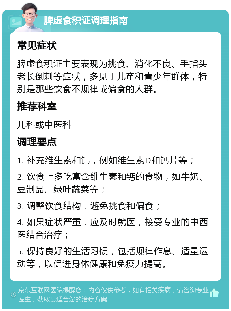 脾虚食积证调理指南 常见症状 脾虚食积证主要表现为挑食、消化不良、手指头老长倒刺等症状，多见于儿童和青少年群体，特别是那些饮食不规律或偏食的人群。 推荐科室 儿科或中医科 调理要点 1. 补充维生素和钙，例如维生素D和钙片等； 2. 饮食上多吃富含维生素和钙的食物，如牛奶、豆制品、绿叶蔬菜等； 3. 调整饮食结构，避免挑食和偏食； 4. 如果症状严重，应及时就医，接受专业的中西医结合治疗； 5. 保持良好的生活习惯，包括规律作息、适量运动等，以促进身体健康和免疫力提高。