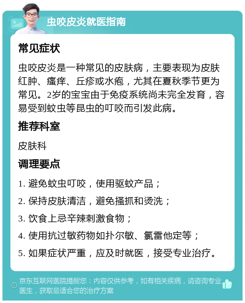 虫咬皮炎就医指南 常见症状 虫咬皮炎是一种常见的皮肤病，主要表现为皮肤红肿、瘙痒、丘疹或水疱，尤其在夏秋季节更为常见。2岁的宝宝由于免疫系统尚未完全发育，容易受到蚊虫等昆虫的叮咬而引发此病。 推荐科室 皮肤科 调理要点 1. 避免蚊虫叮咬，使用驱蚊产品； 2. 保持皮肤清洁，避免搔抓和烫洗； 3. 饮食上忌辛辣刺激食物； 4. 使用抗过敏药物如扑尔敏、氯雷他定等； 5. 如果症状严重，应及时就医，接受专业治疗。