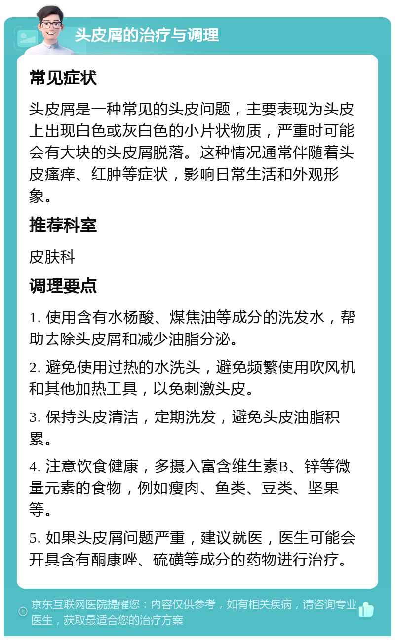 头皮屑的治疗与调理 常见症状 头皮屑是一种常见的头皮问题，主要表现为头皮上出现白色或灰白色的小片状物质，严重时可能会有大块的头皮屑脱落。这种情况通常伴随着头皮瘙痒、红肿等症状，影响日常生活和外观形象。 推荐科室 皮肤科 调理要点 1. 使用含有水杨酸、煤焦油等成分的洗发水，帮助去除头皮屑和减少油脂分泌。 2. 避免使用过热的水洗头，避免频繁使用吹风机和其他加热工具，以免刺激头皮。 3. 保持头皮清洁，定期洗发，避免头皮油脂积累。 4. 注意饮食健康，多摄入富含维生素B、锌等微量元素的食物，例如瘦肉、鱼类、豆类、坚果等。 5. 如果头皮屑问题严重，建议就医，医生可能会开具含有酮康唑、硫磺等成分的药物进行治疗。