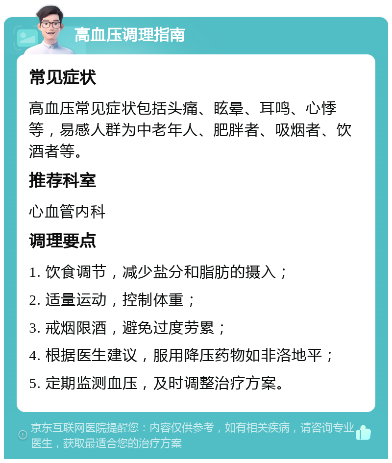 高血压调理指南 常见症状 高血压常见症状包括头痛、眩晕、耳鸣、心悸等，易感人群为中老年人、肥胖者、吸烟者、饮酒者等。 推荐科室 心血管内科 调理要点 1. 饮食调节，减少盐分和脂肪的摄入； 2. 适量运动，控制体重； 3. 戒烟限酒，避免过度劳累； 4. 根据医生建议，服用降压药物如非洛地平； 5. 定期监测血压，及时调整治疗方案。