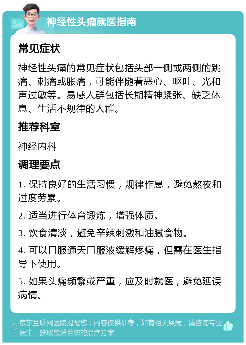 神经性头痛就医指南 常见症状 神经性头痛的常见症状包括头部一侧或两侧的跳痛、刺痛或胀痛，可能伴随着恶心、呕吐、光和声过敏等。易感人群包括长期精神紧张、缺乏休息、生活不规律的人群。 推荐科室 神经内科 调理要点 1. 保持良好的生活习惯，规律作息，避免熬夜和过度劳累。 2. 适当进行体育锻炼，增强体质。 3. 饮食清淡，避免辛辣刺激和油腻食物。 4. 可以口服通天口服液缓解疼痛，但需在医生指导下使用。 5. 如果头痛频繁或严重，应及时就医，避免延误病情。