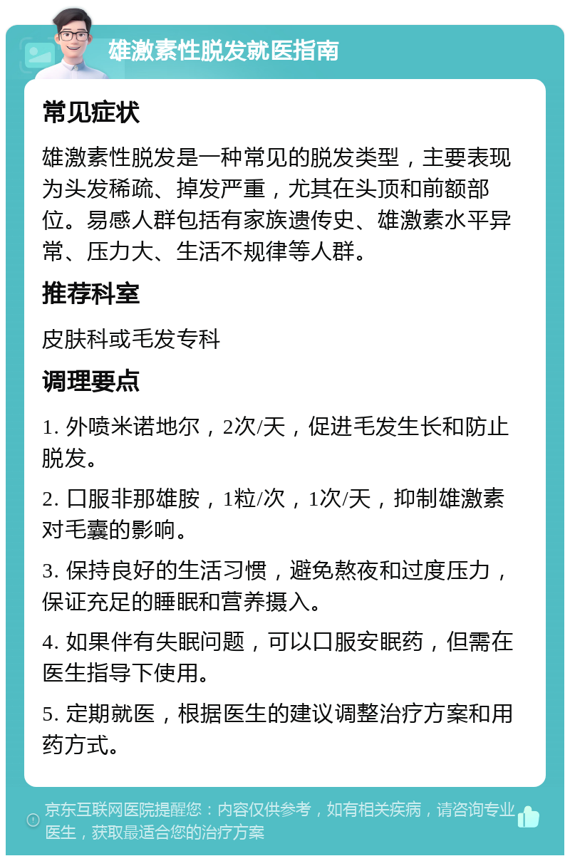 雄激素性脱发就医指南 常见症状 雄激素性脱发是一种常见的脱发类型，主要表现为头发稀疏、掉发严重，尤其在头顶和前额部位。易感人群包括有家族遗传史、雄激素水平异常、压力大、生活不规律等人群。 推荐科室 皮肤科或毛发专科 调理要点 1. 外喷米诺地尔，2次/天，促进毛发生长和防止脱发。 2. 口服非那雄胺，1粒/次，1次/天，抑制雄激素对毛囊的影响。 3. 保持良好的生活习惯，避免熬夜和过度压力，保证充足的睡眠和营养摄入。 4. 如果伴有失眠问题，可以口服安眠药，但需在医生指导下使用。 5. 定期就医，根据医生的建议调整治疗方案和用药方式。