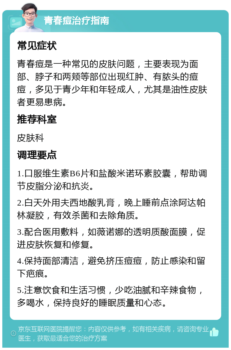 青春痘治疗指南 常见症状 青春痘是一种常见的皮肤问题，主要表现为面部、脖子和两颊等部位出现红肿、有脓头的痘痘，多见于青少年和年轻成人，尤其是油性皮肤者更易患病。 推荐科室 皮肤科 调理要点 1.口服维生素B6片和盐酸米诺环素胶囊，帮助调节皮脂分泌和抗炎。 2.白天外用夫西地酸乳膏，晚上睡前点涂阿达帕林凝胶，有效杀菌和去除角质。 3.配合医用敷料，如薇诺娜的透明质酸面膜，促进皮肤恢复和修复。 4.保持面部清洁，避免挤压痘痘，防止感染和留下疤痕。 5.注意饮食和生活习惯，少吃油腻和辛辣食物，多喝水，保持良好的睡眠质量和心态。