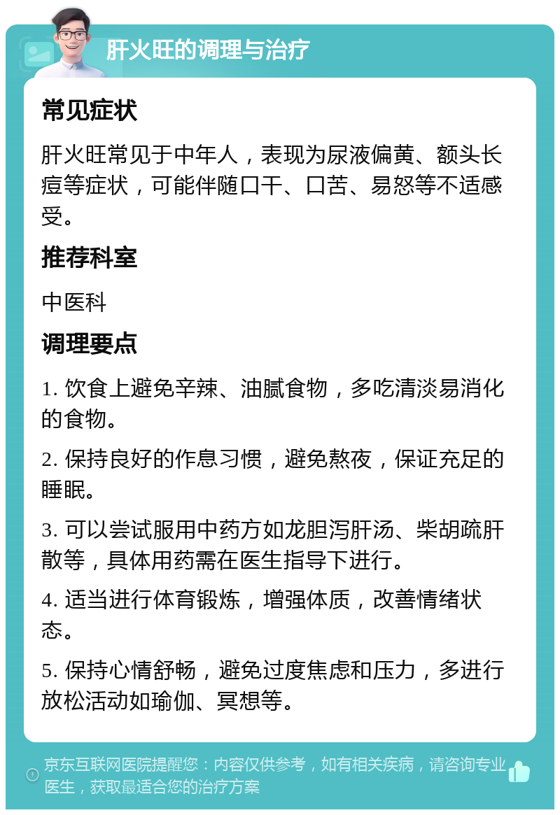 肝火旺的调理与治疗 常见症状 肝火旺常见于中年人，表现为尿液偏黄、额头长痘等症状，可能伴随口干、口苦、易怒等不适感受。 推荐科室 中医科 调理要点 1. 饮食上避免辛辣、油腻食物，多吃清淡易消化的食物。 2. 保持良好的作息习惯，避免熬夜，保证充足的睡眠。 3. 可以尝试服用中药方如龙胆泻肝汤、柴胡疏肝散等，具体用药需在医生指导下进行。 4. 适当进行体育锻炼，增强体质，改善情绪状态。 5. 保持心情舒畅，避免过度焦虑和压力，多进行放松活动如瑜伽、冥想等。