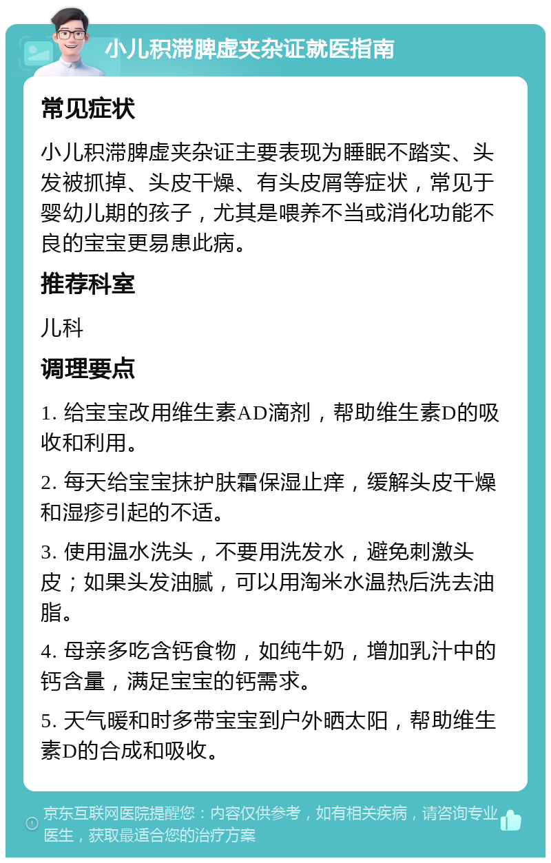 小儿积滞脾虚夹杂证就医指南 常见症状 小儿积滞脾虚夹杂证主要表现为睡眠不踏实、头发被抓掉、头皮干燥、有头皮屑等症状，常见于婴幼儿期的孩子，尤其是喂养不当或消化功能不良的宝宝更易患此病。 推荐科室 儿科 调理要点 1. 给宝宝改用维生素AD滴剂，帮助维生素D的吸收和利用。 2. 每天给宝宝抹护肤霜保湿止痒，缓解头皮干燥和湿疹引起的不适。 3. 使用温水洗头，不要用洗发水，避免刺激头皮；如果头发油腻，可以用淘米水温热后洗去油脂。 4. 母亲多吃含钙食物，如纯牛奶，增加乳汁中的钙含量，满足宝宝的钙需求。 5. 天气暖和时多带宝宝到户外晒太阳，帮助维生素D的合成和吸收。