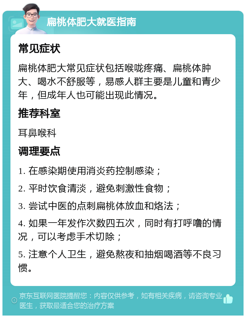 扁桃体肥大就医指南 常见症状 扁桃体肥大常见症状包括喉咙疼痛、扁桃体肿大、喝水不舒服等，易感人群主要是儿童和青少年，但成年人也可能出现此情况。 推荐科室 耳鼻喉科 调理要点 1. 在感染期使用消炎药控制感染； 2. 平时饮食清淡，避免刺激性食物； 3. 尝试中医的点刺扁桃体放血和烙法； 4. 如果一年发作次数四五次，同时有打呼噜的情况，可以考虑手术切除； 5. 注意个人卫生，避免熬夜和抽烟喝酒等不良习惯。