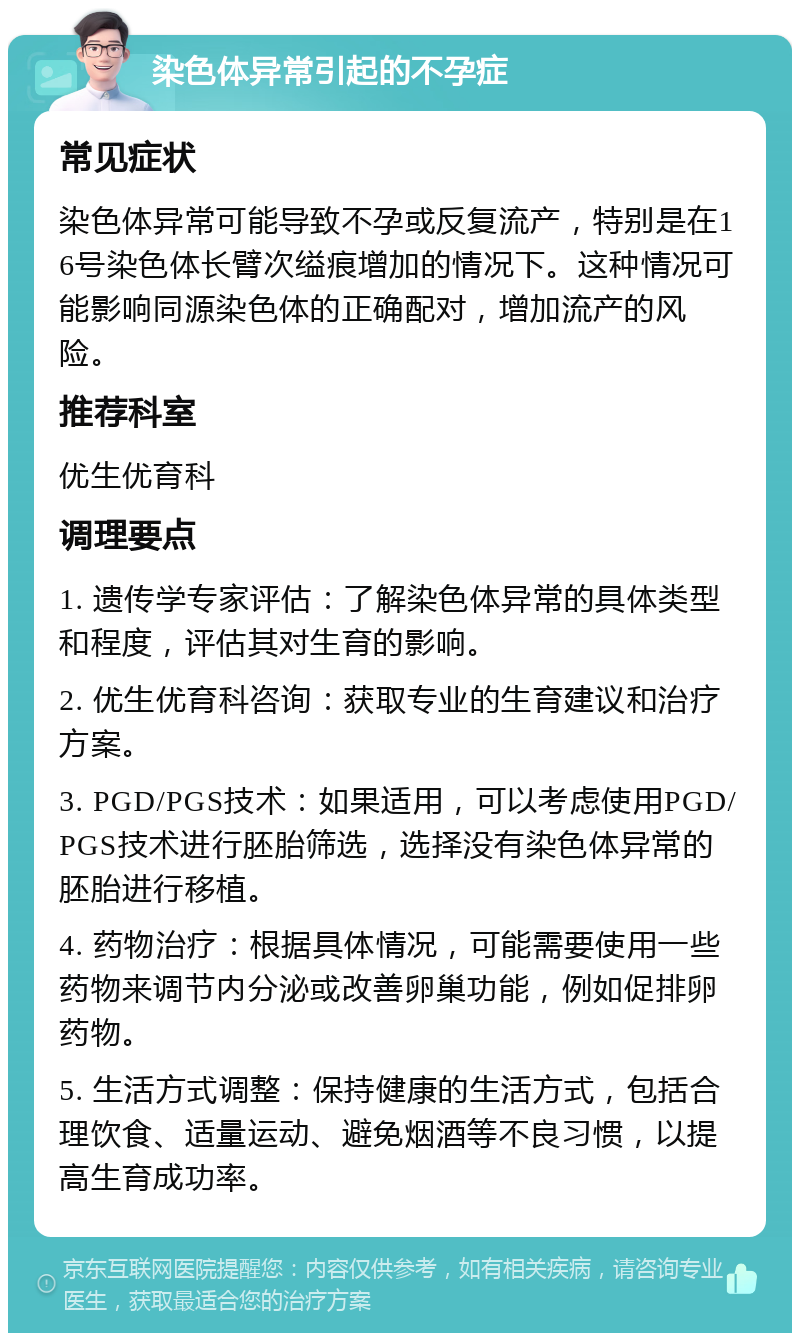 染色体异常引起的不孕症 常见症状 染色体异常可能导致不孕或反复流产，特别是在16号染色体长臂次缢痕增加的情况下。这种情况可能影响同源染色体的正确配对，增加流产的风险。 推荐科室 优生优育科 调理要点 1. 遗传学专家评估：了解染色体异常的具体类型和程度，评估其对生育的影响。 2. 优生优育科咨询：获取专业的生育建议和治疗方案。 3. PGD/PGS技术：如果适用，可以考虑使用PGD/PGS技术进行胚胎筛选，选择没有染色体异常的胚胎进行移植。 4. 药物治疗：根据具体情况，可能需要使用一些药物来调节内分泌或改善卵巢功能，例如促排卵药物。 5. 生活方式调整：保持健康的生活方式，包括合理饮食、适量运动、避免烟酒等不良习惯，以提高生育成功率。