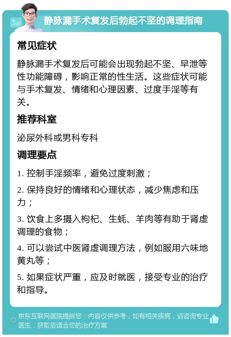 静脉漏手术复发后勃起不坚的调理指南 常见症状 静脉漏手术复发后可能会出现勃起不坚、早泄等性功能障碍，影响正常的性生活。这些症状可能与手术复发、情绪和心理因素、过度手淫等有关。 推荐科室 泌尿外科或男科专科 调理要点 1. 控制手淫频率，避免过度刺激； 2. 保持良好的情绪和心理状态，减少焦虑和压力； 3. 饮食上多摄入枸杞、生蚝、羊肉等有助于肾虚调理的食物； 4. 可以尝试中医肾虚调理方法，例如服用六味地黄丸等； 5. 如果症状严重，应及时就医，接受专业的治疗和指导。