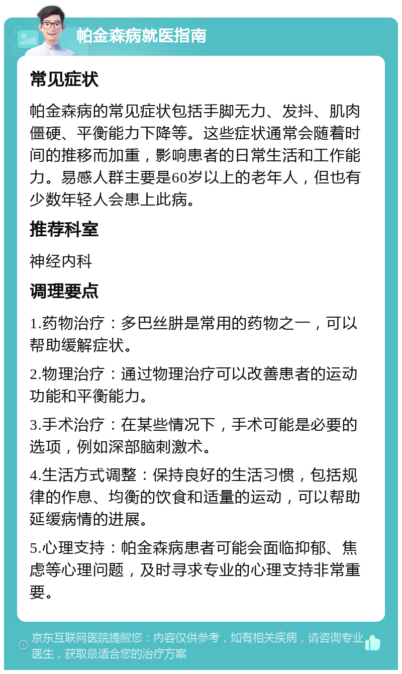 帕金森病就医指南 常见症状 帕金森病的常见症状包括手脚无力、发抖、肌肉僵硬、平衡能力下降等。这些症状通常会随着时间的推移而加重，影响患者的日常生活和工作能力。易感人群主要是60岁以上的老年人，但也有少数年轻人会患上此病。 推荐科室 神经内科 调理要点 1.药物治疗：多巴丝肼是常用的药物之一，可以帮助缓解症状。 2.物理治疗：通过物理治疗可以改善患者的运动功能和平衡能力。 3.手术治疗：在某些情况下，手术可能是必要的选项，例如深部脑刺激术。 4.生活方式调整：保持良好的生活习惯，包括规律的作息、均衡的饮食和适量的运动，可以帮助延缓病情的进展。 5.心理支持：帕金森病患者可能会面临抑郁、焦虑等心理问题，及时寻求专业的心理支持非常重要。