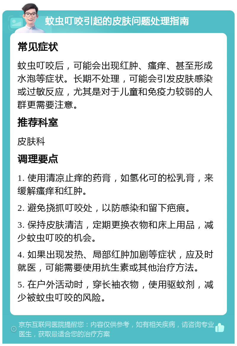 蚊虫叮咬引起的皮肤问题处理指南 常见症状 蚊虫叮咬后，可能会出现红肿、瘙痒、甚至形成水泡等症状。长期不处理，可能会引发皮肤感染或过敏反应，尤其是对于儿童和免疫力较弱的人群更需要注意。 推荐科室 皮肤科 调理要点 1. 使用清凉止痒的药膏，如氢化可的松乳膏，来缓解瘙痒和红肿。 2. 避免挠抓叮咬处，以防感染和留下疤痕。 3. 保持皮肤清洁，定期更换衣物和床上用品，减少蚊虫叮咬的机会。 4. 如果出现发热、局部红肿加剧等症状，应及时就医，可能需要使用抗生素或其他治疗方法。 5. 在户外活动时，穿长袖衣物，使用驱蚊剂，减少被蚊虫叮咬的风险。