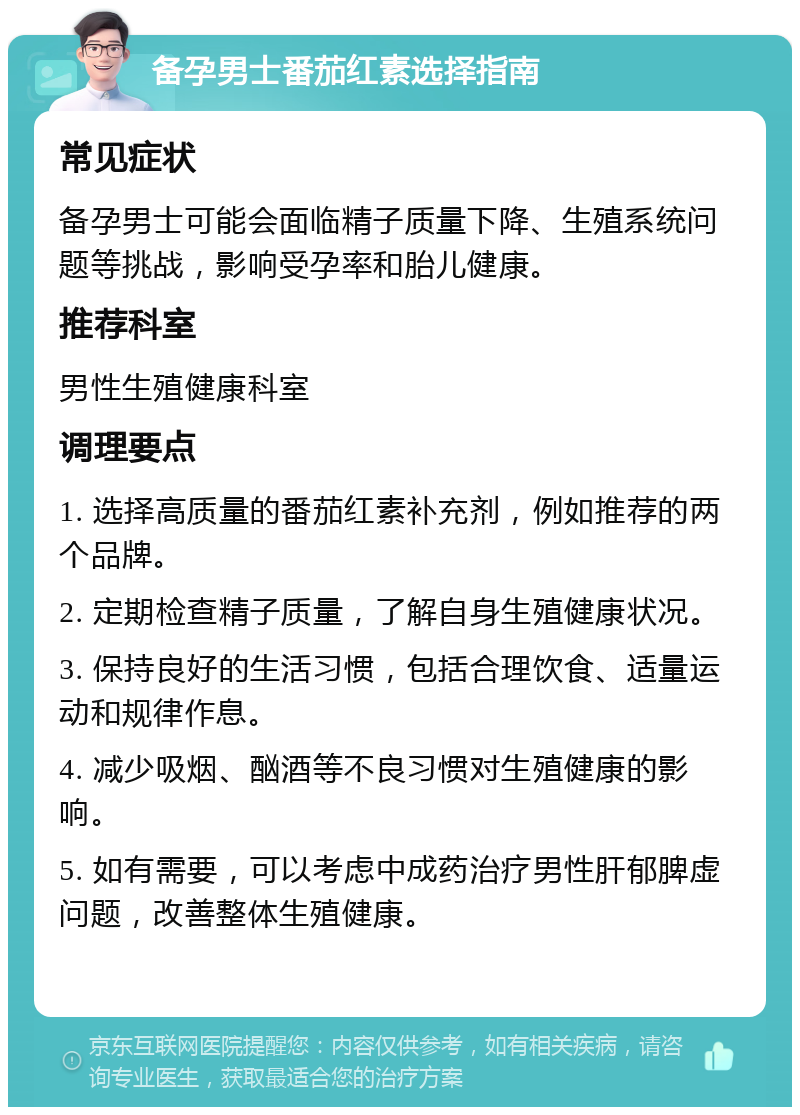 备孕男士番茄红素选择指南 常见症状 备孕男士可能会面临精子质量下降、生殖系统问题等挑战，影响受孕率和胎儿健康。 推荐科室 男性生殖健康科室 调理要点 1. 选择高质量的番茄红素补充剂，例如推荐的两个品牌。 2. 定期检查精子质量，了解自身生殖健康状况。 3. 保持良好的生活习惯，包括合理饮食、适量运动和规律作息。 4. 减少吸烟、酗酒等不良习惯对生殖健康的影响。 5. 如有需要，可以考虑中成药治疗男性肝郁脾虚问题，改善整体生殖健康。