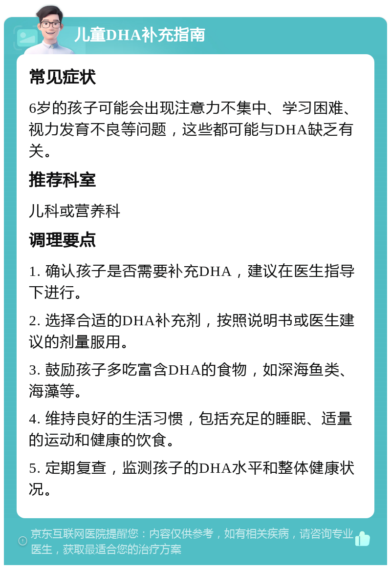 儿童DHA补充指南 常见症状 6岁的孩子可能会出现注意力不集中、学习困难、视力发育不良等问题，这些都可能与DHA缺乏有关。 推荐科室 儿科或营养科 调理要点 1. 确认孩子是否需要补充DHA，建议在医生指导下进行。 2. 选择合适的DHA补充剂，按照说明书或医生建议的剂量服用。 3. 鼓励孩子多吃富含DHA的食物，如深海鱼类、海藻等。 4. 维持良好的生活习惯，包括充足的睡眠、适量的运动和健康的饮食。 5. 定期复查，监测孩子的DHA水平和整体健康状况。