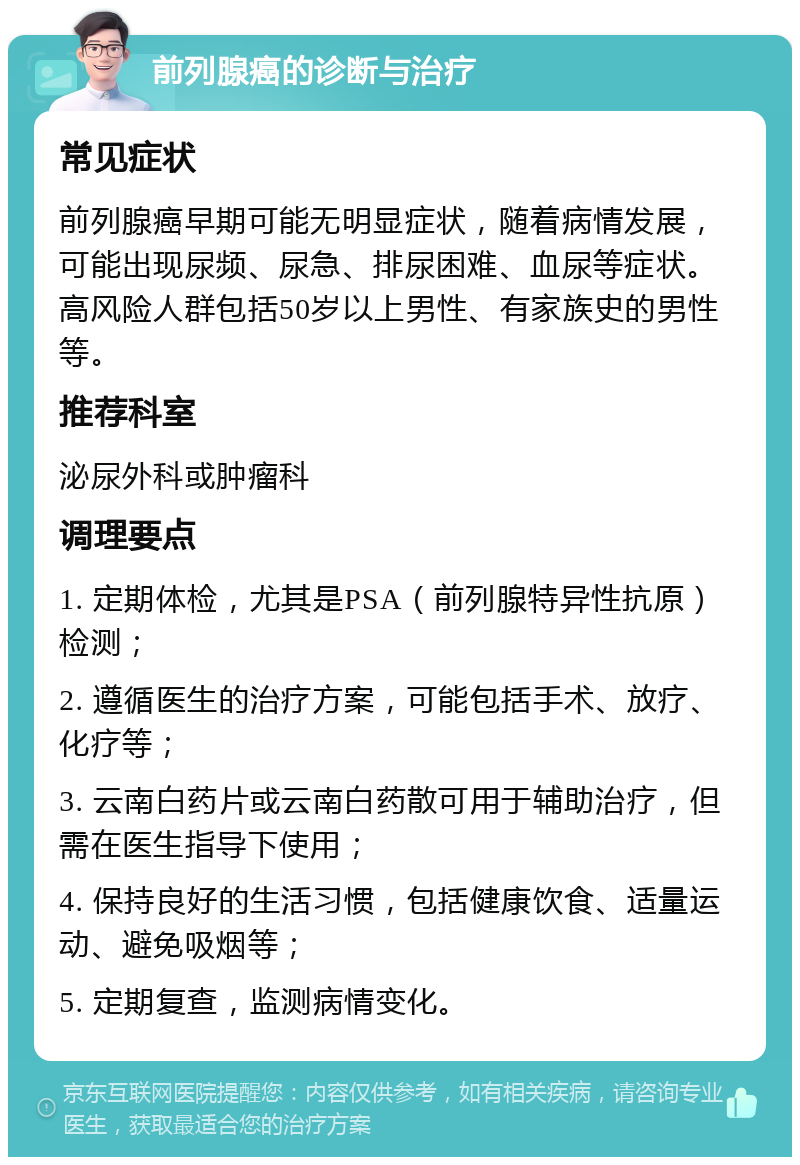 前列腺癌的诊断与治疗 常见症状 前列腺癌早期可能无明显症状，随着病情发展，可能出现尿频、尿急、排尿困难、血尿等症状。高风险人群包括50岁以上男性、有家族史的男性等。 推荐科室 泌尿外科或肿瘤科 调理要点 1. 定期体检，尤其是PSA（前列腺特异性抗原）检测； 2. 遵循医生的治疗方案，可能包括手术、放疗、化疗等； 3. 云南白药片或云南白药散可用于辅助治疗，但需在医生指导下使用； 4. 保持良好的生活习惯，包括健康饮食、适量运动、避免吸烟等； 5. 定期复查，监测病情变化。