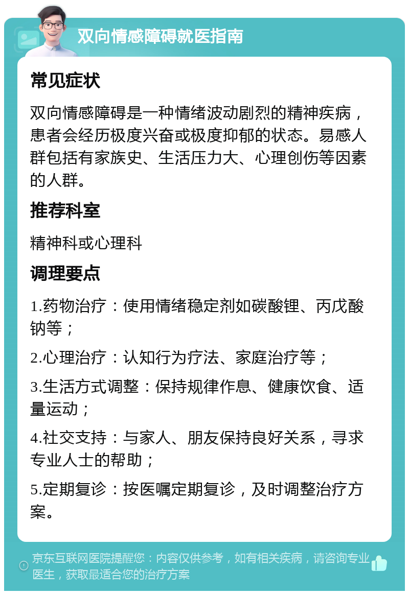 双向情感障碍就医指南 常见症状 双向情感障碍是一种情绪波动剧烈的精神疾病，患者会经历极度兴奋或极度抑郁的状态。易感人群包括有家族史、生活压力大、心理创伤等因素的人群。 推荐科室 精神科或心理科 调理要点 1.药物治疗：使用情绪稳定剂如碳酸锂、丙戊酸钠等； 2.心理治疗：认知行为疗法、家庭治疗等； 3.生活方式调整：保持规律作息、健康饮食、适量运动； 4.社交支持：与家人、朋友保持良好关系，寻求专业人士的帮助； 5.定期复诊：按医嘱定期复诊，及时调整治疗方案。