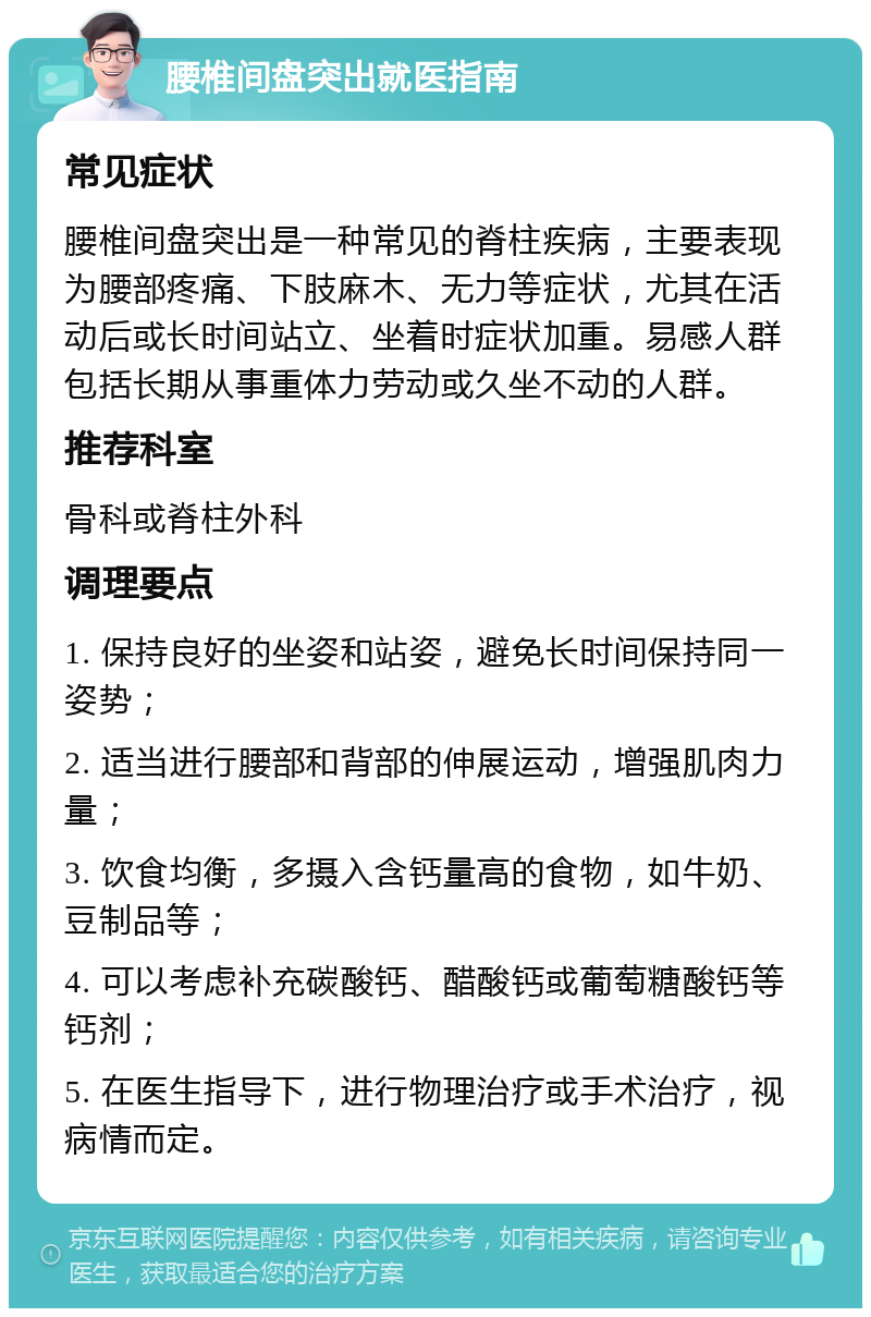 腰椎间盘突出就医指南 常见症状 腰椎间盘突出是一种常见的脊柱疾病，主要表现为腰部疼痛、下肢麻木、无力等症状，尤其在活动后或长时间站立、坐着时症状加重。易感人群包括长期从事重体力劳动或久坐不动的人群。 推荐科室 骨科或脊柱外科 调理要点 1. 保持良好的坐姿和站姿，避免长时间保持同一姿势； 2. 适当进行腰部和背部的伸展运动，增强肌肉力量； 3. 饮食均衡，多摄入含钙量高的食物，如牛奶、豆制品等； 4. 可以考虑补充碳酸钙、醋酸钙或葡萄糖酸钙等钙剂； 5. 在医生指导下，进行物理治疗或手术治疗，视病情而定。