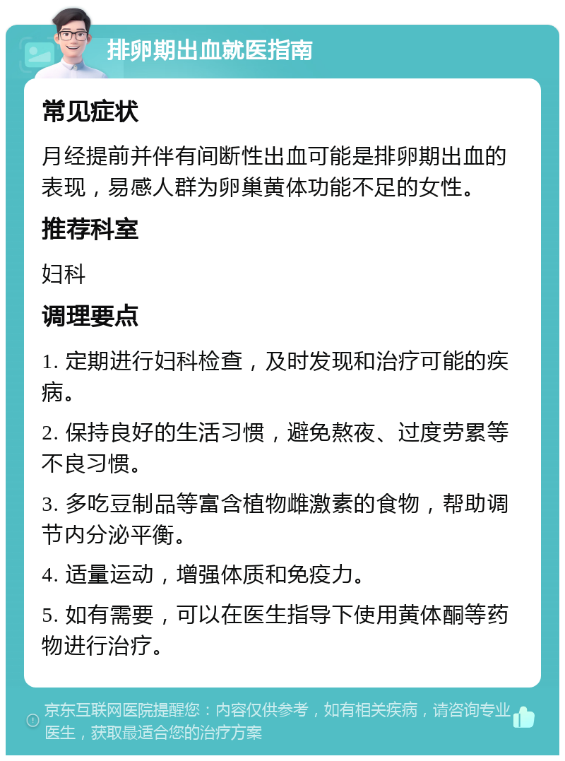 排卵期出血就医指南 常见症状 月经提前并伴有间断性出血可能是排卵期出血的表现，易感人群为卵巢黄体功能不足的女性。 推荐科室 妇科 调理要点 1. 定期进行妇科检查，及时发现和治疗可能的疾病。 2. 保持良好的生活习惯，避免熬夜、过度劳累等不良习惯。 3. 多吃豆制品等富含植物雌激素的食物，帮助调节内分泌平衡。 4. 适量运动，增强体质和免疫力。 5. 如有需要，可以在医生指导下使用黄体酮等药物进行治疗。