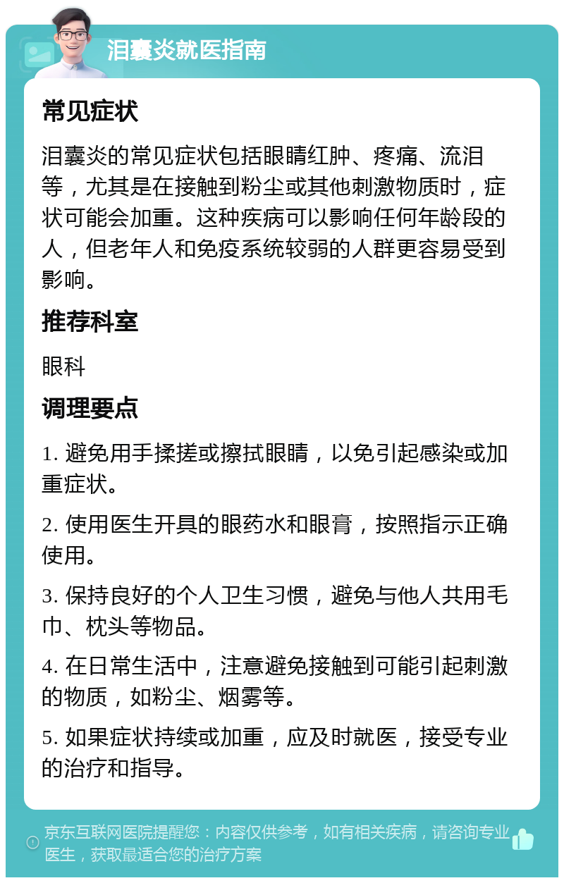 泪囊炎就医指南 常见症状 泪囊炎的常见症状包括眼睛红肿、疼痛、流泪等，尤其是在接触到粉尘或其他刺激物质时，症状可能会加重。这种疾病可以影响任何年龄段的人，但老年人和免疫系统较弱的人群更容易受到影响。 推荐科室 眼科 调理要点 1. 避免用手揉搓或擦拭眼睛，以免引起感染或加重症状。 2. 使用医生开具的眼药水和眼膏，按照指示正确使用。 3. 保持良好的个人卫生习惯，避免与他人共用毛巾、枕头等物品。 4. 在日常生活中，注意避免接触到可能引起刺激的物质，如粉尘、烟雾等。 5. 如果症状持续或加重，应及时就医，接受专业的治疗和指导。