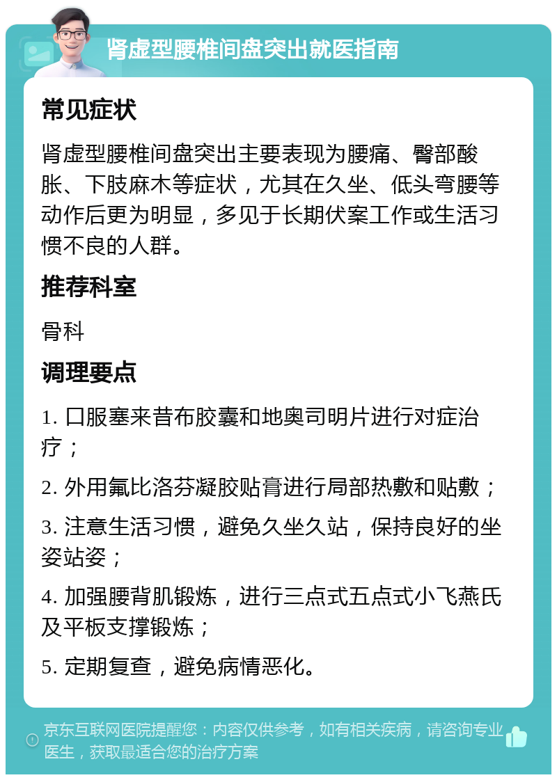 肾虚型腰椎间盘突出就医指南 常见症状 肾虚型腰椎间盘突出主要表现为腰痛、臀部酸胀、下肢麻木等症状，尤其在久坐、低头弯腰等动作后更为明显，多见于长期伏案工作或生活习惯不良的人群。 推荐科室 骨科 调理要点 1. 口服塞来昔布胶囊和地奥司明片进行对症治疗； 2. 外用氟比洛芬凝胶贴膏进行局部热敷和贴敷； 3. 注意生活习惯，避免久坐久站，保持良好的坐姿站姿； 4. 加强腰背肌锻炼，进行三点式五点式小飞燕氏及平板支撑锻炼； 5. 定期复查，避免病情恶化。