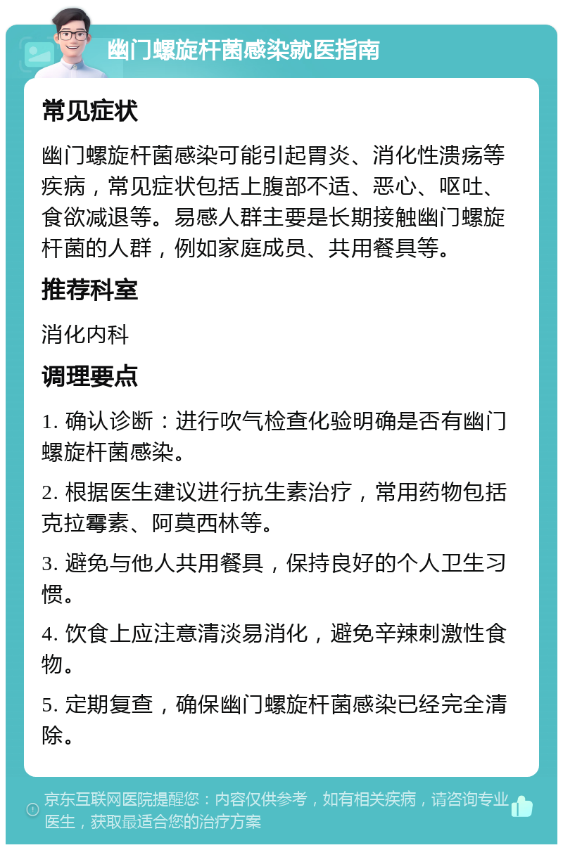 幽门螺旋杆菌感染就医指南 常见症状 幽门螺旋杆菌感染可能引起胃炎、消化性溃疡等疾病，常见症状包括上腹部不适、恶心、呕吐、食欲减退等。易感人群主要是长期接触幽门螺旋杆菌的人群，例如家庭成员、共用餐具等。 推荐科室 消化内科 调理要点 1. 确认诊断：进行吹气检查化验明确是否有幽门螺旋杆菌感染。 2. 根据医生建议进行抗生素治疗，常用药物包括克拉霉素、阿莫西林等。 3. 避免与他人共用餐具，保持良好的个人卫生习惯。 4. 饮食上应注意清淡易消化，避免辛辣刺激性食物。 5. 定期复查，确保幽门螺旋杆菌感染已经完全清除。