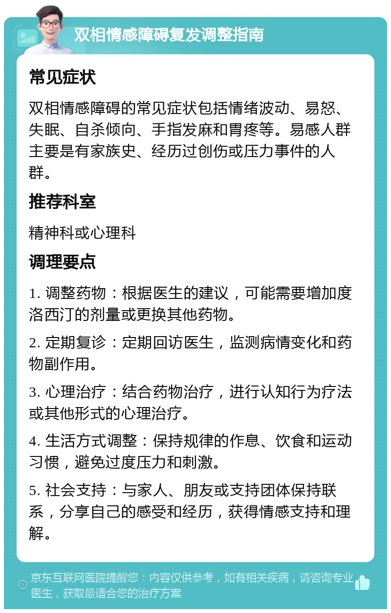 双相情感障碍复发调整指南 常见症状 双相情感障碍的常见症状包括情绪波动、易怒、失眠、自杀倾向、手指发麻和胃疼等。易感人群主要是有家族史、经历过创伤或压力事件的人群。 推荐科室 精神科或心理科 调理要点 1. 调整药物：根据医生的建议，可能需要增加度洛西汀的剂量或更换其他药物。 2. 定期复诊：定期回访医生，监测病情变化和药物副作用。 3. 心理治疗：结合药物治疗，进行认知行为疗法或其他形式的心理治疗。 4. 生活方式调整：保持规律的作息、饮食和运动习惯，避免过度压力和刺激。 5. 社会支持：与家人、朋友或支持团体保持联系，分享自己的感受和经历，获得情感支持和理解。