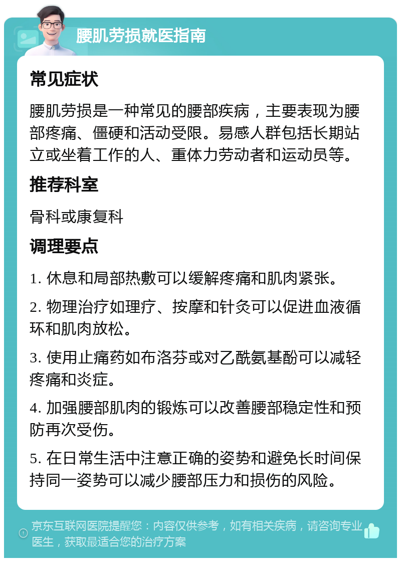 腰肌劳损就医指南 常见症状 腰肌劳损是一种常见的腰部疾病，主要表现为腰部疼痛、僵硬和活动受限。易感人群包括长期站立或坐着工作的人、重体力劳动者和运动员等。 推荐科室 骨科或康复科 调理要点 1. 休息和局部热敷可以缓解疼痛和肌肉紧张。 2. 物理治疗如理疗、按摩和针灸可以促进血液循环和肌肉放松。 3. 使用止痛药如布洛芬或对乙酰氨基酚可以减轻疼痛和炎症。 4. 加强腰部肌肉的锻炼可以改善腰部稳定性和预防再次受伤。 5. 在日常生活中注意正确的姿势和避免长时间保持同一姿势可以减少腰部压力和损伤的风险。