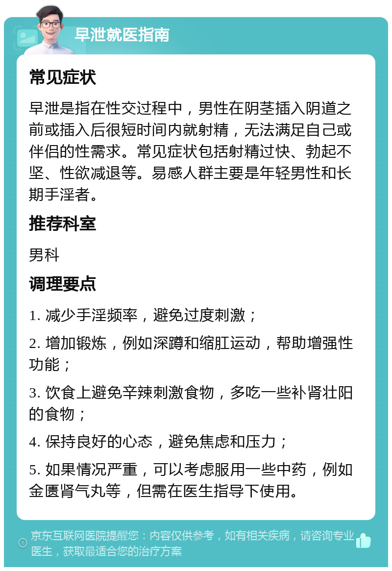 早泄就医指南 常见症状 早泄是指在性交过程中，男性在阴茎插入阴道之前或插入后很短时间内就射精，无法满足自己或伴侣的性需求。常见症状包括射精过快、勃起不坚、性欲减退等。易感人群主要是年轻男性和长期手淫者。 推荐科室 男科 调理要点 1. 减少手淫频率，避免过度刺激； 2. 增加锻炼，例如深蹲和缩肛运动，帮助增强性功能； 3. 饮食上避免辛辣刺激食物，多吃一些补肾壮阳的食物； 4. 保持良好的心态，避免焦虑和压力； 5. 如果情况严重，可以考虑服用一些中药，例如金匮肾气丸等，但需在医生指导下使用。