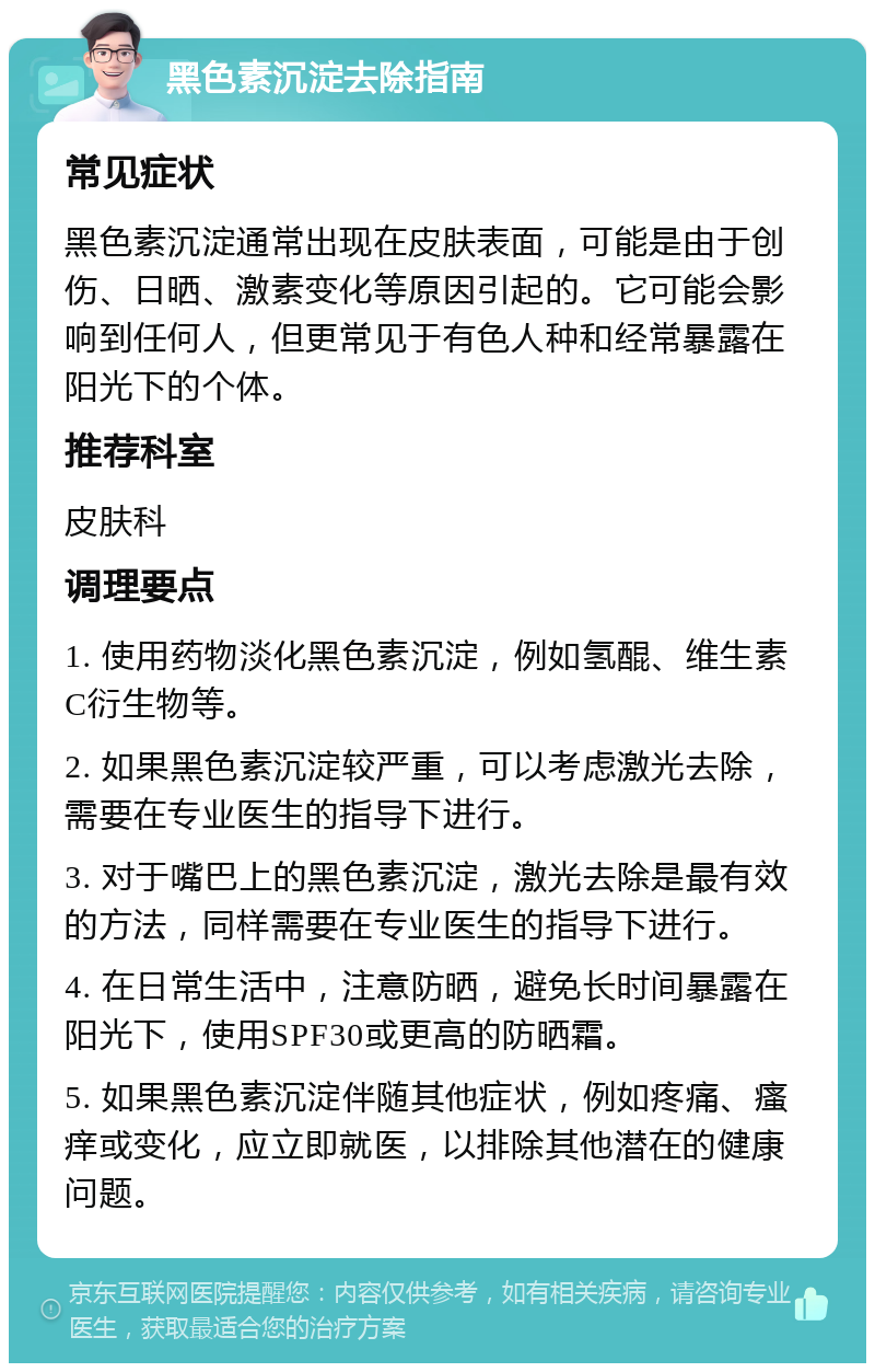 黑色素沉淀去除指南 常见症状 黑色素沉淀通常出现在皮肤表面，可能是由于创伤、日晒、激素变化等原因引起的。它可能会影响到任何人，但更常见于有色人种和经常暴露在阳光下的个体。 推荐科室 皮肤科 调理要点 1. 使用药物淡化黑色素沉淀，例如氢醌、维生素C衍生物等。 2. 如果黑色素沉淀较严重，可以考虑激光去除，需要在专业医生的指导下进行。 3. 对于嘴巴上的黑色素沉淀，激光去除是最有效的方法，同样需要在专业医生的指导下进行。 4. 在日常生活中，注意防晒，避免长时间暴露在阳光下，使用SPF30或更高的防晒霜。 5. 如果黑色素沉淀伴随其他症状，例如疼痛、瘙痒或变化，应立即就医，以排除其他潜在的健康问题。