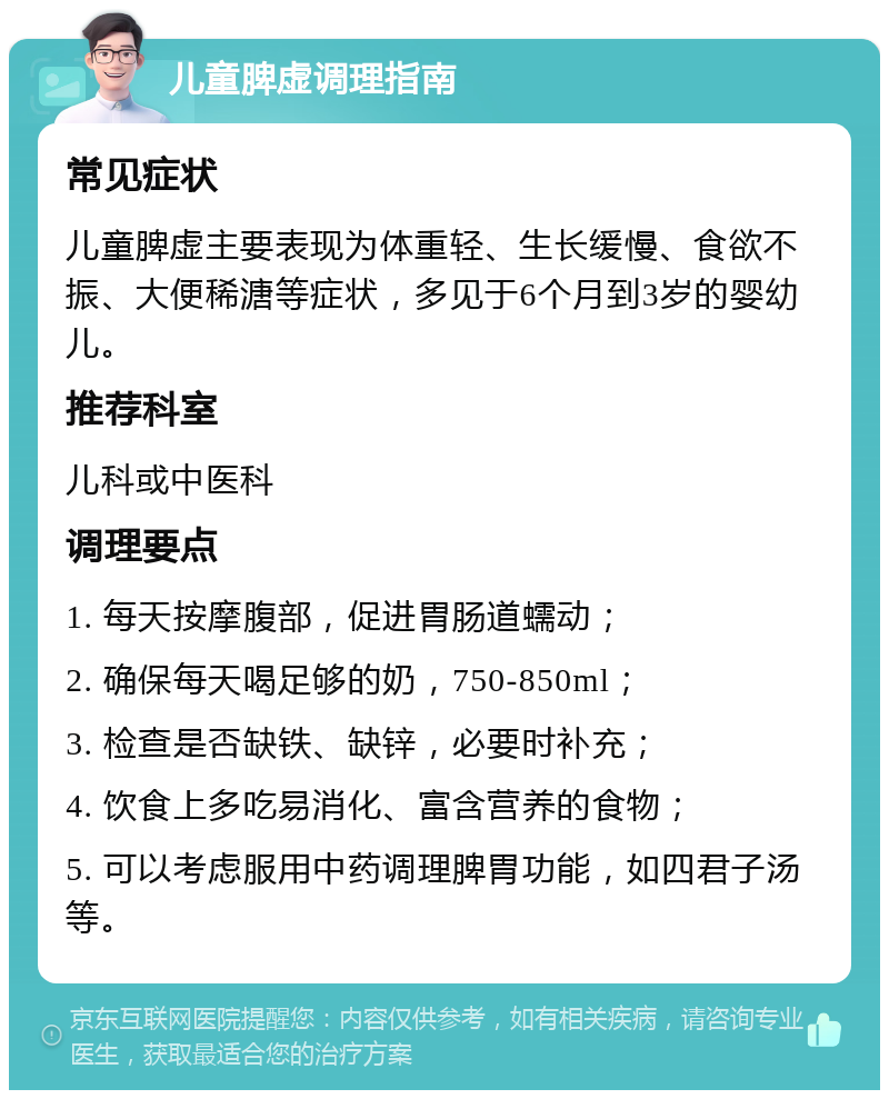 儿童脾虚调理指南 常见症状 儿童脾虚主要表现为体重轻、生长缓慢、食欲不振、大便稀溏等症状，多见于6个月到3岁的婴幼儿。 推荐科室 儿科或中医科 调理要点 1. 每天按摩腹部，促进胃肠道蠕动； 2. 确保每天喝足够的奶，750-850ml； 3. 检查是否缺铁、缺锌，必要时补充； 4. 饮食上多吃易消化、富含营养的食物； 5. 可以考虑服用中药调理脾胃功能，如四君子汤等。