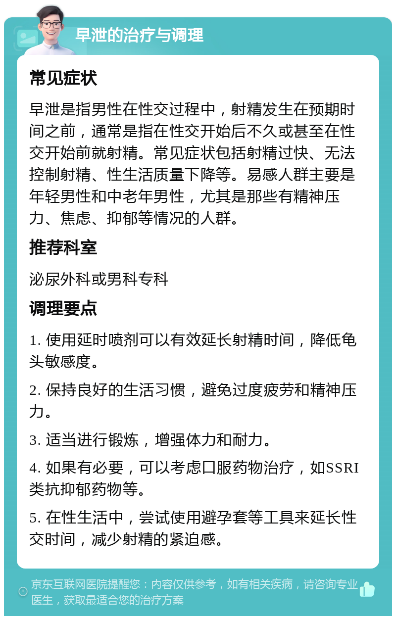 早泄的治疗与调理 常见症状 早泄是指男性在性交过程中，射精发生在预期时间之前，通常是指在性交开始后不久或甚至在性交开始前就射精。常见症状包括射精过快、无法控制射精、性生活质量下降等。易感人群主要是年轻男性和中老年男性，尤其是那些有精神压力、焦虑、抑郁等情况的人群。 推荐科室 泌尿外科或男科专科 调理要点 1. 使用延时喷剂可以有效延长射精时间，降低龟头敏感度。 2. 保持良好的生活习惯，避免过度疲劳和精神压力。 3. 适当进行锻炼，增强体力和耐力。 4. 如果有必要，可以考虑口服药物治疗，如SSRI类抗抑郁药物等。 5. 在性生活中，尝试使用避孕套等工具来延长性交时间，减少射精的紧迫感。