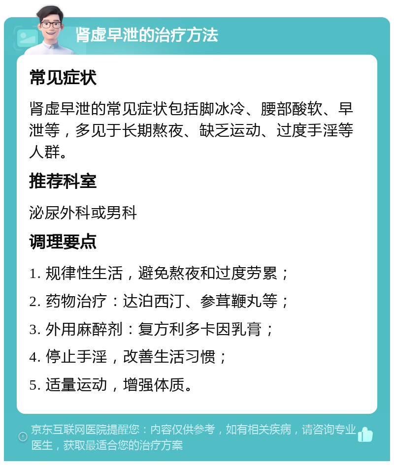 肾虚早泄的治疗方法 常见症状 肾虚早泄的常见症状包括脚冰冷、腰部酸软、早泄等，多见于长期熬夜、缺乏运动、过度手淫等人群。 推荐科室 泌尿外科或男科 调理要点 1. 规律性生活，避免熬夜和过度劳累； 2. 药物治疗：达泊西汀、参茸鞭丸等； 3. 外用麻醉剂：复方利多卡因乳膏； 4. 停止手淫，改善生活习惯； 5. 适量运动，增强体质。