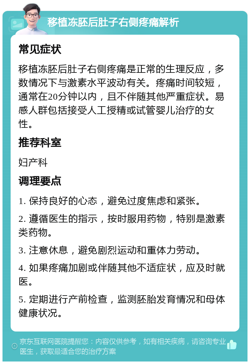 移植冻胚后肚子右侧疼痛解析 常见症状 移植冻胚后肚子右侧疼痛是正常的生理反应，多数情况下与激素水平波动有关。疼痛时间较短，通常在20分钟以内，且不伴随其他严重症状。易感人群包括接受人工授精或试管婴儿治疗的女性。 推荐科室 妇产科 调理要点 1. 保持良好的心态，避免过度焦虑和紧张。 2. 遵循医生的指示，按时服用药物，特别是激素类药物。 3. 注意休息，避免剧烈运动和重体力劳动。 4. 如果疼痛加剧或伴随其他不适症状，应及时就医。 5. 定期进行产前检查，监测胚胎发育情况和母体健康状况。