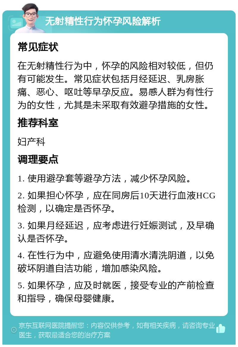 无射精性行为怀孕风险解析 常见症状 在无射精性行为中，怀孕的风险相对较低，但仍有可能发生。常见症状包括月经延迟、乳房胀痛、恶心、呕吐等早孕反应。易感人群为有性行为的女性，尤其是未采取有效避孕措施的女性。 推荐科室 妇产科 调理要点 1. 使用避孕套等避孕方法，减少怀孕风险。 2. 如果担心怀孕，应在同房后10天进行血液HCG检测，以确定是否怀孕。 3. 如果月经延迟，应考虑进行妊娠测试，及早确认是否怀孕。 4. 在性行为中，应避免使用清水清洗阴道，以免破坏阴道自洁功能，增加感染风险。 5. 如果怀孕，应及时就医，接受专业的产前检查和指导，确保母婴健康。