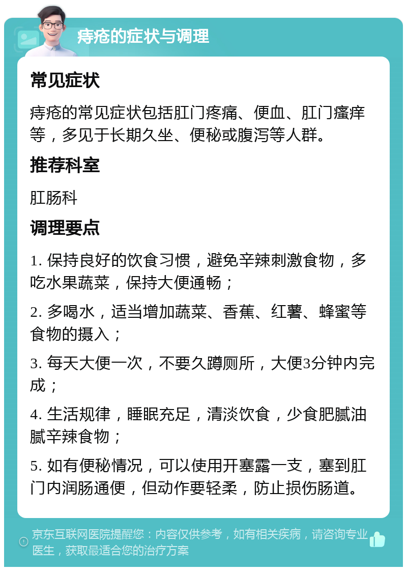 痔疮的症状与调理 常见症状 痔疮的常见症状包括肛门疼痛、便血、肛门瘙痒等，多见于长期久坐、便秘或腹泻等人群。 推荐科室 肛肠科 调理要点 1. 保持良好的饮食习惯，避免辛辣刺激食物，多吃水果蔬菜，保持大便通畅； 2. 多喝水，适当增加蔬菜、香蕉、红薯、蜂蜜等食物的摄入； 3. 每天大便一次，不要久蹲厕所，大便3分钟内完成； 4. 生活规律，睡眠充足，清淡饮食，少食肥腻油腻辛辣食物； 5. 如有便秘情况，可以使用开塞露一支，塞到肛门内润肠通便，但动作要轻柔，防止损伤肠道。