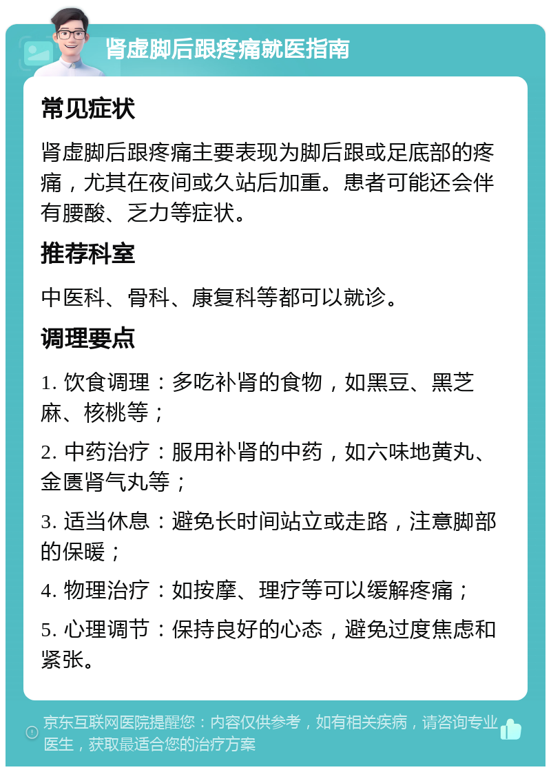 肾虚脚后跟疼痛就医指南 常见症状 肾虚脚后跟疼痛主要表现为脚后跟或足底部的疼痛，尤其在夜间或久站后加重。患者可能还会伴有腰酸、乏力等症状。 推荐科室 中医科、骨科、康复科等都可以就诊。 调理要点 1. 饮食调理：多吃补肾的食物，如黑豆、黑芝麻、核桃等； 2. 中药治疗：服用补肾的中药，如六味地黄丸、金匮肾气丸等； 3. 适当休息：避免长时间站立或走路，注意脚部的保暖； 4. 物理治疗：如按摩、理疗等可以缓解疼痛； 5. 心理调节：保持良好的心态，避免过度焦虑和紧张。