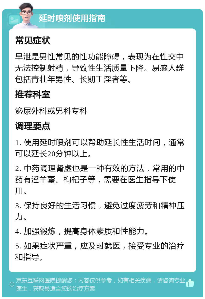 延时喷剂使用指南 常见症状 早泄是男性常见的性功能障碍，表现为在性交中无法控制射精，导致性生活质量下降。易感人群包括青壮年男性、长期手淫者等。 推荐科室 泌尿外科或男科专科 调理要点 1. 使用延时喷剂可以帮助延长性生活时间，通常可以延长20分钟以上。 2. 中药调理肾虚也是一种有效的方法，常用的中药有淫羊藿、枸杞子等，需要在医生指导下使用。 3. 保持良好的生活习惯，避免过度疲劳和精神压力。 4. 加强锻炼，提高身体素质和性能力。 5. 如果症状严重，应及时就医，接受专业的治疗和指导。