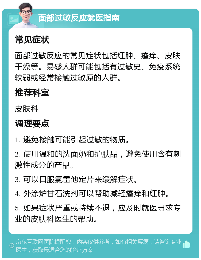 面部过敏反应就医指南 常见症状 面部过敏反应的常见症状包括红肿、瘙痒、皮肤干燥等。易感人群可能包括有过敏史、免疫系统较弱或经常接触过敏原的人群。 推荐科室 皮肤科 调理要点 1. 避免接触可能引起过敏的物质。 2. 使用温和的洗面奶和护肤品，避免使用含有刺激性成分的产品。 3. 可以口服氯雷他定片来缓解症状。 4. 外涂炉甘石洗剂可以帮助减轻瘙痒和红肿。 5. 如果症状严重或持续不退，应及时就医寻求专业的皮肤科医生的帮助。