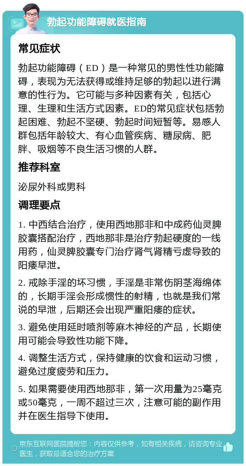 勃起功能障碍就医指南 常见症状 勃起功能障碍（ED）是一种常见的男性性功能障碍，表现为无法获得或维持足够的勃起以进行满意的性行为。它可能与多种因素有关，包括心理、生理和生活方式因素。ED的常见症状包括勃起困难、勃起不坚硬、勃起时间短暂等。易感人群包括年龄较大、有心血管疾病、糖尿病、肥胖、吸烟等不良生活习惯的人群。 推荐科室 泌尿外科或男科 调理要点 1. 中西结合治疗，使用西地那非和中成药仙灵脾胶囊搭配治疗，西地那非是治疗勃起硬度的一线用药，仙灵脾胶囊专门治疗肾气肾精亏虚导致的阳痿早泄。 2. 戒除手淫的坏习惯，手淫是非常伤阴茎海绵体的，长期手淫会形成惯性的射精，也就是我们常说的早泄，后期还会出现严重阳痿的症状。 3. 避免使用延时喷剂等麻木神经的产品，长期使用可能会导致性功能下降。 4. 调整生活方式，保持健康的饮食和运动习惯，避免过度疲劳和压力。 5. 如果需要使用西地那非，第一次用量为25毫克或50毫克，一周不超过三次，注意可能的副作用并在医生指导下使用。