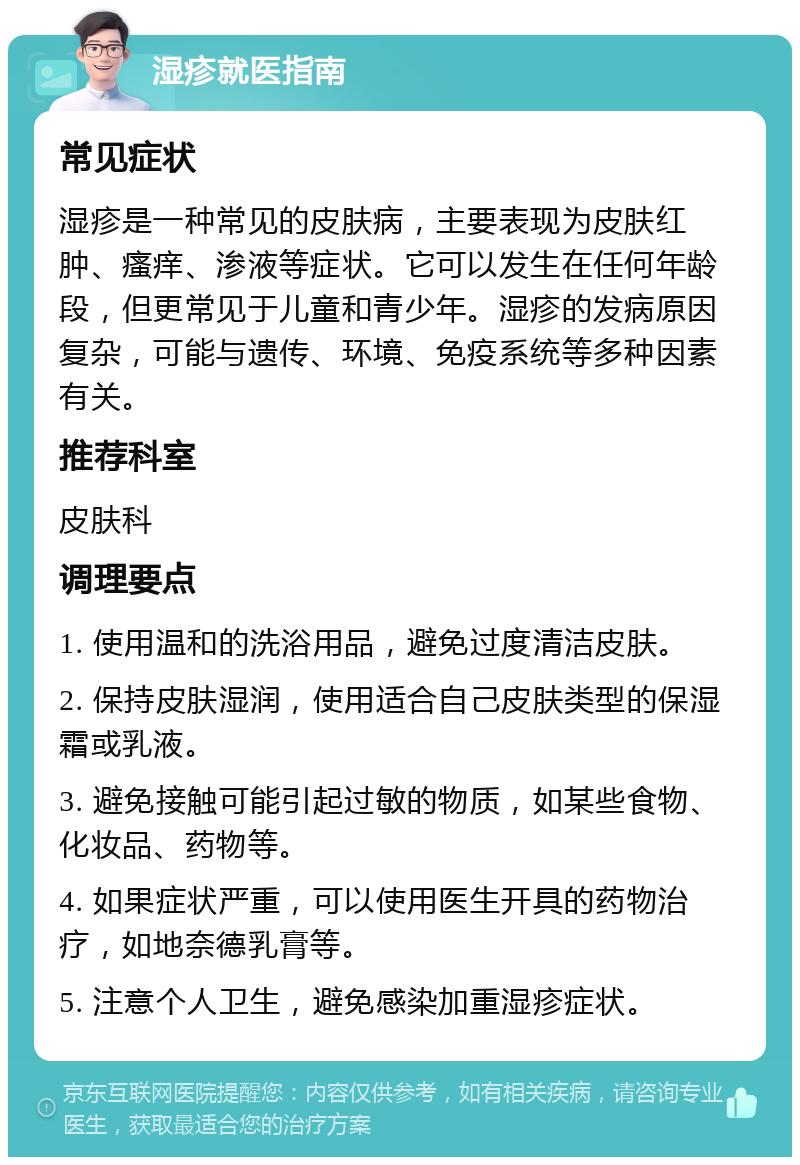 湿疹就医指南 常见症状 湿疹是一种常见的皮肤病，主要表现为皮肤红肿、瘙痒、渗液等症状。它可以发生在任何年龄段，但更常见于儿童和青少年。湿疹的发病原因复杂，可能与遗传、环境、免疫系统等多种因素有关。 推荐科室 皮肤科 调理要点 1. 使用温和的洗浴用品，避免过度清洁皮肤。 2. 保持皮肤湿润，使用适合自己皮肤类型的保湿霜或乳液。 3. 避免接触可能引起过敏的物质，如某些食物、化妆品、药物等。 4. 如果症状严重，可以使用医生开具的药物治疗，如地奈德乳膏等。 5. 注意个人卫生，避免感染加重湿疹症状。