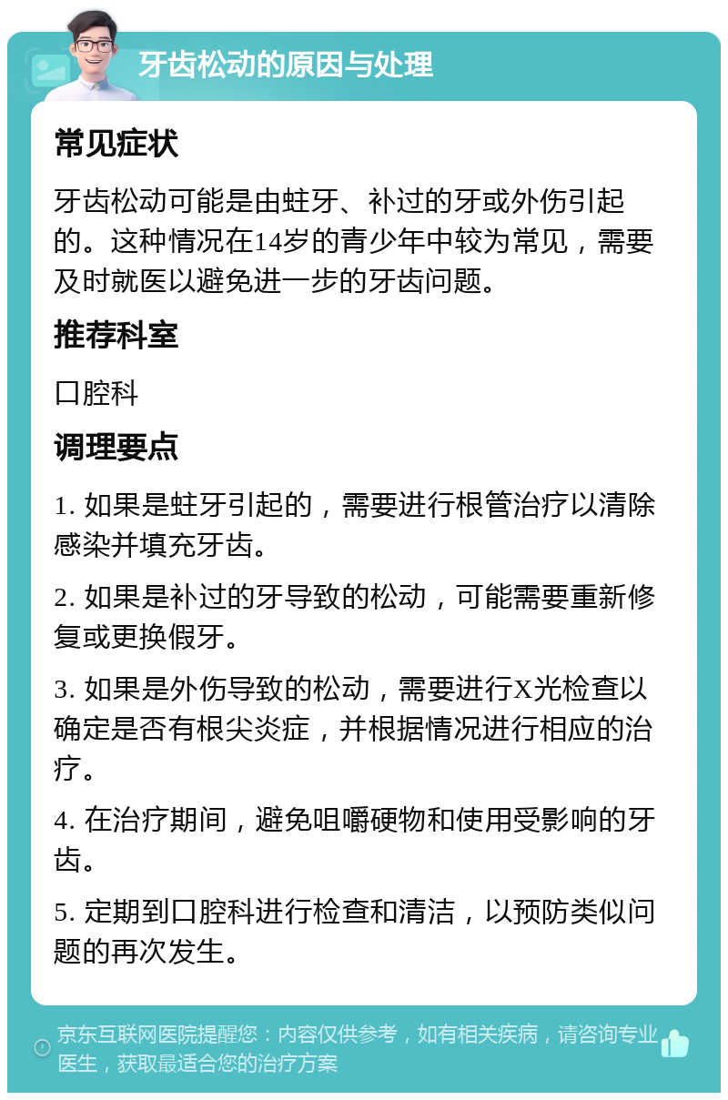 牙齿松动的原因与处理 常见症状 牙齿松动可能是由蛀牙、补过的牙或外伤引起的。这种情况在14岁的青少年中较为常见，需要及时就医以避免进一步的牙齿问题。 推荐科室 口腔科 调理要点 1. 如果是蛀牙引起的，需要进行根管治疗以清除感染并填充牙齿。 2. 如果是补过的牙导致的松动，可能需要重新修复或更换假牙。 3. 如果是外伤导致的松动，需要进行X光检查以确定是否有根尖炎症，并根据情况进行相应的治疗。 4. 在治疗期间，避免咀嚼硬物和使用受影响的牙齿。 5. 定期到口腔科进行检查和清洁，以预防类似问题的再次发生。