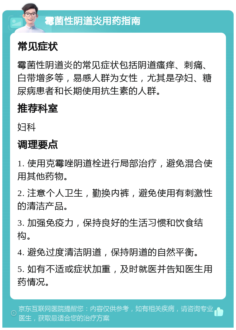 霉菌性阴道炎用药指南 常见症状 霉菌性阴道炎的常见症状包括阴道瘙痒、刺痛、白带增多等，易感人群为女性，尤其是孕妇、糖尿病患者和长期使用抗生素的人群。 推荐科室 妇科 调理要点 1. 使用克霉唑阴道栓进行局部治疗，避免混合使用其他药物。 2. 注意个人卫生，勤换内裤，避免使用有刺激性的清洁产品。 3. 加强免疫力，保持良好的生活习惯和饮食结构。 4. 避免过度清洁阴道，保持阴道的自然平衡。 5. 如有不适或症状加重，及时就医并告知医生用药情况。