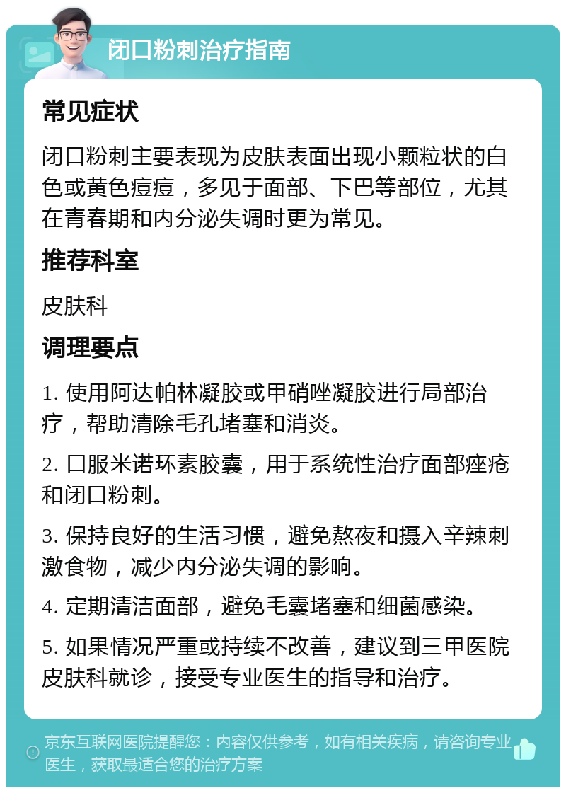 闭口粉刺治疗指南 常见症状 闭口粉刺主要表现为皮肤表面出现小颗粒状的白色或黄色痘痘，多见于面部、下巴等部位，尤其在青春期和内分泌失调时更为常见。 推荐科室 皮肤科 调理要点 1. 使用阿达帕林凝胶或甲硝唑凝胶进行局部治疗，帮助清除毛孔堵塞和消炎。 2. 口服米诺环素胶囊，用于系统性治疗面部痤疮和闭口粉刺。 3. 保持良好的生活习惯，避免熬夜和摄入辛辣刺激食物，减少内分泌失调的影响。 4. 定期清洁面部，避免毛囊堵塞和细菌感染。 5. 如果情况严重或持续不改善，建议到三甲医院皮肤科就诊，接受专业医生的指导和治疗。