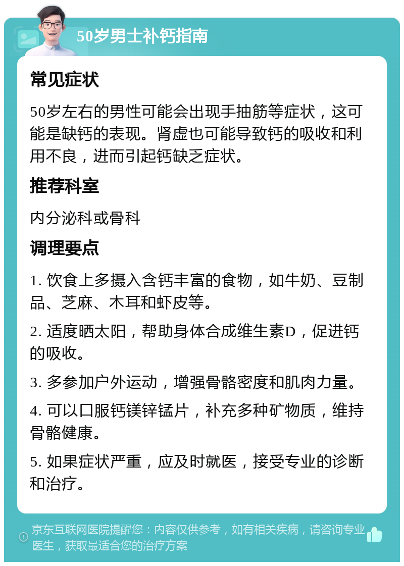 50岁男士补钙指南 常见症状 50岁左右的男性可能会出现手抽筋等症状，这可能是缺钙的表现。肾虚也可能导致钙的吸收和利用不良，进而引起钙缺乏症状。 推荐科室 内分泌科或骨科 调理要点 1. 饮食上多摄入含钙丰富的食物，如牛奶、豆制品、芝麻、木耳和虾皮等。 2. 适度晒太阳，帮助身体合成维生素D，促进钙的吸收。 3. 多参加户外运动，增强骨骼密度和肌肉力量。 4. 可以口服钙镁锌锰片，补充多种矿物质，维持骨骼健康。 5. 如果症状严重，应及时就医，接受专业的诊断和治疗。