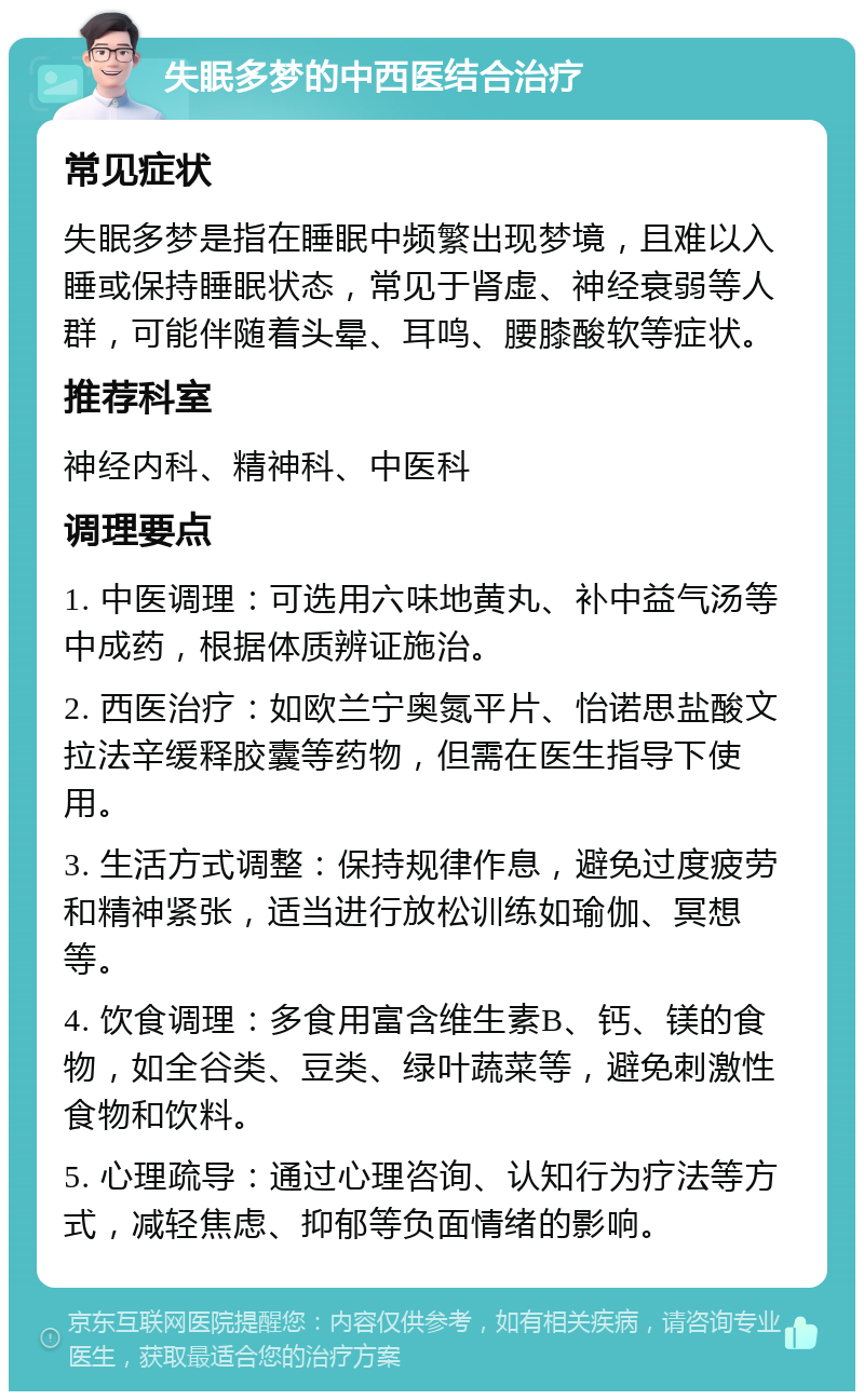 失眠多梦的中西医结合治疗 常见症状 失眠多梦是指在睡眠中频繁出现梦境，且难以入睡或保持睡眠状态，常见于肾虚、神经衰弱等人群，可能伴随着头晕、耳鸣、腰膝酸软等症状。 推荐科室 神经内科、精神科、中医科 调理要点 1. 中医调理：可选用六味地黄丸、补中益气汤等中成药，根据体质辨证施治。 2. 西医治疗：如欧兰宁奥氮平片、怡诺思盐酸文拉法辛缓释胶囊等药物，但需在医生指导下使用。 3. 生活方式调整：保持规律作息，避免过度疲劳和精神紧张，适当进行放松训练如瑜伽、冥想等。 4. 饮食调理：多食用富含维生素B、钙、镁的食物，如全谷类、豆类、绿叶蔬菜等，避免刺激性食物和饮料。 5. 心理疏导：通过心理咨询、认知行为疗法等方式，减轻焦虑、抑郁等负面情绪的影响。