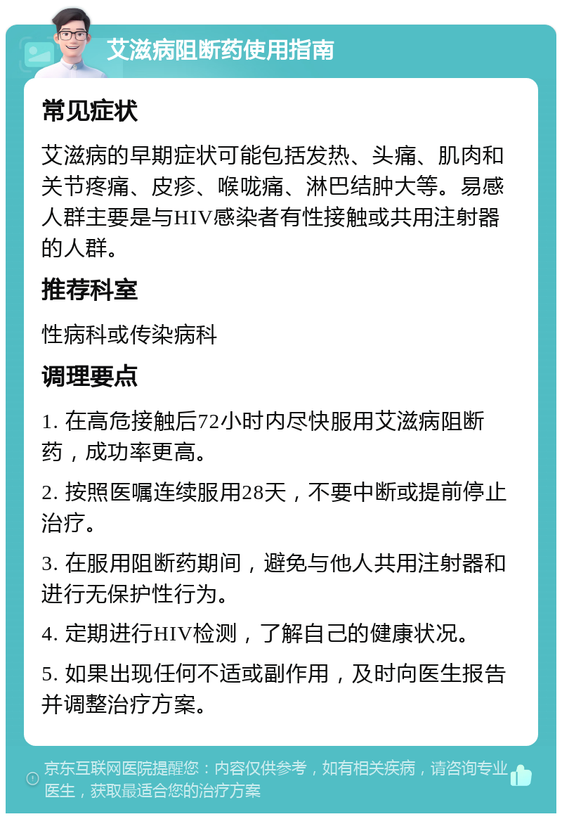 艾滋病阻断药使用指南 常见症状 艾滋病的早期症状可能包括发热、头痛、肌肉和关节疼痛、皮疹、喉咙痛、淋巴结肿大等。易感人群主要是与HIV感染者有性接触或共用注射器的人群。 推荐科室 性病科或传染病科 调理要点 1. 在高危接触后72小时内尽快服用艾滋病阻断药，成功率更高。 2. 按照医嘱连续服用28天，不要中断或提前停止治疗。 3. 在服用阻断药期间，避免与他人共用注射器和进行无保护性行为。 4. 定期进行HIV检测，了解自己的健康状况。 5. 如果出现任何不适或副作用，及时向医生报告并调整治疗方案。