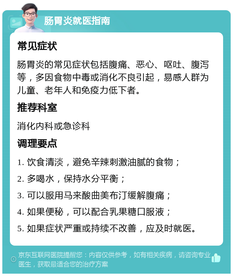 肠胃炎就医指南 常见症状 肠胃炎的常见症状包括腹痛、恶心、呕吐、腹泻等，多因食物中毒或消化不良引起，易感人群为儿童、老年人和免疫力低下者。 推荐科室 消化内科或急诊科 调理要点 1. 饮食清淡，避免辛辣刺激油腻的食物； 2. 多喝水，保持水分平衡； 3. 可以服用马来酸曲美布汀缓解腹痛； 4. 如果便秘，可以配合乳果糖口服液； 5. 如果症状严重或持续不改善，应及时就医。