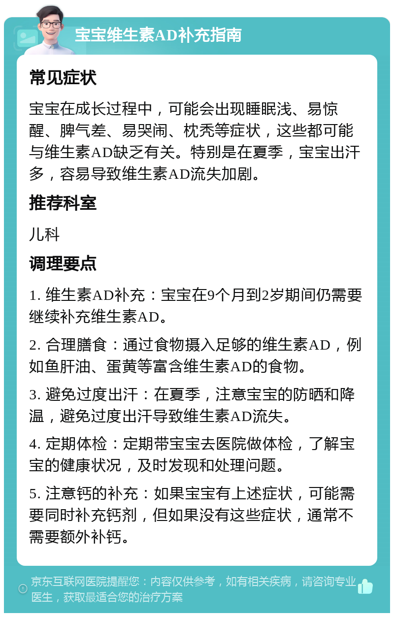 宝宝维生素AD补充指南 常见症状 宝宝在成长过程中，可能会出现睡眠浅、易惊醒、脾气差、易哭闹、枕秃等症状，这些都可能与维生素AD缺乏有关。特别是在夏季，宝宝出汗多，容易导致维生素AD流失加剧。 推荐科室 儿科 调理要点 1. 维生素AD补充：宝宝在9个月到2岁期间仍需要继续补充维生素AD。 2. 合理膳食：通过食物摄入足够的维生素AD，例如鱼肝油、蛋黄等富含维生素AD的食物。 3. 避免过度出汗：在夏季，注意宝宝的防晒和降温，避免过度出汗导致维生素AD流失。 4. 定期体检：定期带宝宝去医院做体检，了解宝宝的健康状况，及时发现和处理问题。 5. 注意钙的补充：如果宝宝有上述症状，可能需要同时补充钙剂，但如果没有这些症状，通常不需要额外补钙。