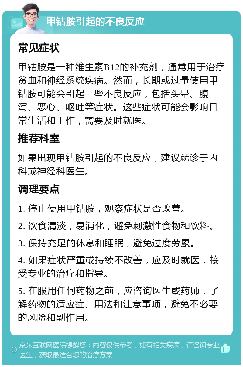 甲钴胺引起的不良反应 常见症状 甲钴胺是一种维生素B12的补充剂，通常用于治疗贫血和神经系统疾病。然而，长期或过量使用甲钴胺可能会引起一些不良反应，包括头晕、腹泻、恶心、呕吐等症状。这些症状可能会影响日常生活和工作，需要及时就医。 推荐科室 如果出现甲钴胺引起的不良反应，建议就诊于内科或神经科医生。 调理要点 1. 停止使用甲钴胺，观察症状是否改善。 2. 饮食清淡，易消化，避免刺激性食物和饮料。 3. 保持充足的休息和睡眠，避免过度劳累。 4. 如果症状严重或持续不改善，应及时就医，接受专业的治疗和指导。 5. 在服用任何药物之前，应咨询医生或药师，了解药物的适应症、用法和注意事项，避免不必要的风险和副作用。